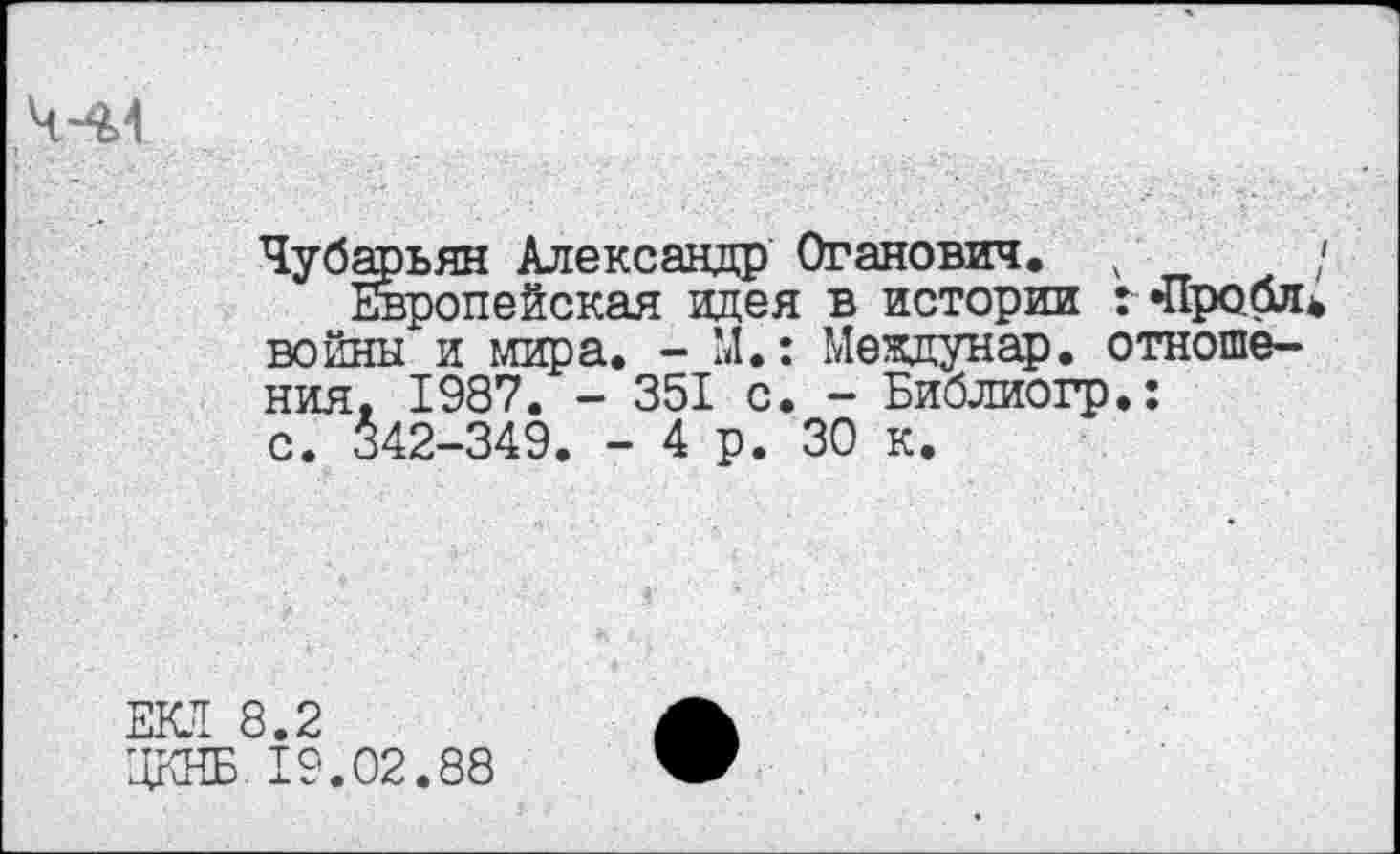 ﻿,Ч-%4
Чубарьян Александр Отанович. ;	/
Европейская идея в истории : «Профи войны и мира. - М.: Междунар. отношения. 1987. - 351 с. - Библиогр.: с. 342-349. - 4 р. 30 к.
ЕКЛ 8.2
ЦКНБ 19.02.88